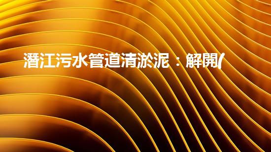潛江污水管道清淤泥：解開(kāi)隱秘的黑暗，揭示城市背后的秘密！ - 副本